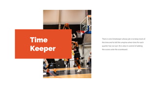 Time
Keeper
There is one timekeeper whose job is to keep track of
the time and to tell the umpires when time for each
quarter has run out. He is also in control of adding
the scores onto the scoreboard.
 