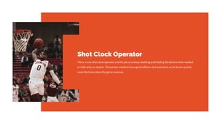 Shot Clock Operator
There is one shot clock operator and his job is to keep resetting and holding the device when needed
or told to by an umpire. This person needs to have good reflexes and quickness, as he has to quickly
reset the timer when the game resumes.
 