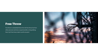 Free Throw
Free throw is a basketball throw from the free-throw line from
either personal, technical, unsportsmanlike or disqualifying
fouls. Each free-throw made is worth one point.
 