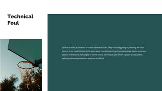 Technical
Foul
Technical foul is a violation of certain basketball rules. They include fighting or, entering the court
when it is not a substitution time, being away from the court to gain an advantage, having too many
players on the court, refusing to sit on the bench, returning to play when a player is disqualified,
yelling or swearing at another player or an official.
 