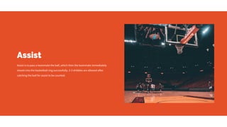 Assist
Assist is to pass a teammate the ball, which then the teammate immediately
shoots into the basketball ring successfully. 2-3 dribbles are allowed after
catching the ball for assist to be counted.
 