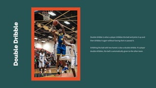 Double
Dribble
Double dribble is when a player dribbles the ball and picks it up and
then dribbles it again without having shot or passed it.
Dribbling the ball with two hands is also a double dribble. If a player
double dribbles, the ball is automatically given to the other team.
 