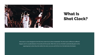 What Is
Shot Clock?
Shot clock is a clock designed to limit the time a team has to shoot a basketball. The shot clock is different in different
leagues, but it is usually between 24 seconds and 35 seconds. After time runs out, the ball is automatically given to the
opposing team unless they shot, before the clock runs out, and hit the rim or the ball enters the basket.
 