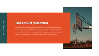 Backcourt Violation
Backcourt violation is when a player crosses the half-court line and walks backwards over
the line while in possession of the ball, or passes to another player who is behind the half-
court line. Note that this rule does not apply if a defensive player taps the ball, and it goes
beyond the half-court line, and the offensive player retrieves it in the "backcourt".
W
W
W
.
J
O
Z
E
M
A
.
C
O
M
 