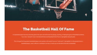 The Basketball Hall Of Fame
If a basketball player becomes extremely good at the sport and well known for playing, coaching, or helping the game of basketball somehow,
he or she is "elected" to be in the Naismith Memorial Basketball Hall of Fame in Springfield, Massachusetts.
This is the goal for the greatest basketball players and coaches in the world. If you are "enshrined" in Springfield, it is the greatest honor a
basketball player, coach, official or contributor can have. It means you are the best of the best at basketball.
 