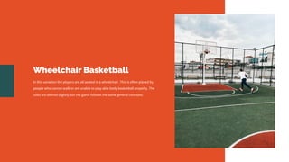 Wheelchair Basketball
In this variation the players are all seated in a wheelchair. This is often played by
people who cannot walk or are unable to play able body basketball properly. The
rules are altered slightly but the game follows the same general concepts.
 