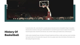 History Of
Basketball
In early December 1891, James Naismith, a Canadian physical education teacher at Springfield College in Springfield,
Massachusetts invented an indoor game called basketball. He invented the sport to keep his students from becoming
bored during the winter. Naismith wrote the basic rules and then nailed a peach basket onto a 10-foot tall pole.
Unlike modern basketball hoops, the bottom of the peach-basket was still there, so after a point was scored, somebody
had to get the ball out of the basket with a long stick. Over time, people made a hole at the bottom of the basket so the
ball could go through more easily.
 