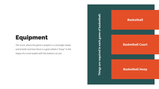 Equipment
The court, where the game is played, is a rectangle shape,
and at both end lines there is a goal called a "hoop" in the
shape of a circle basket with the bottom cut out.
Things
are
required
in
each
game
of
basketball:
Basketball
Basketball Court
Basketball Hoop
 