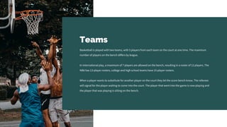 Teams
Basketball is played with two teams, with 5 players from each team on the court at one time. The maximum
number of players on the bench differs by league.
In international play, a maximum of 7 players are allowed on the bench, resulting in a roster of 12 players. The
NBA has 13-player rosters, college and high school teams have 15-player rosters.
When a player wants to substitute for another player on the court they let the score bench know. The referees
will signal for the player waiting to come into the court. The player that went into the game is now playing and
the player that was playing is sitting on the bench.
 