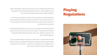 Playing
Regulations
A game of basketball is made up of four quarters, each ten minutes long. At the start of
every game the referee throws the basketball up in the air, and one player from each
team tries to hit it to their teammates, that is called a "jump ball."
At the start of each quarter the team who has the possession arrow pointing towards
their hoop gets the ball. After four quarters, the team who scores the most points wins.
If the two teams score the same number of points, there is a five-minute "overtime" to
see who can score more points.
While playing the game, players on one team try to stop players on the other team from
scoring. Each normal score is worth two points; however, if a player throws the ball into
the hoop from behind the large arced line on the court, called the "3-point line," the
score is worth three points.
If you do something illegal in the game, it is called a "foul." If you foul someone on the
other team while he is shooting the basketball, the player who was fouled gets to shoot
"free throws" from the "foul line” . A free throw is a shot that no one is allowed to try to
block. Each successful free throw is worth one point.
 