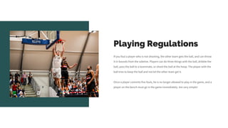 Playing Regulations
If you foul a player who is not shooting, the other team gets the ball, and can throw
it in bounds from the sideline. Players can do three things with the ball, dribble the
ball, pass the ball to a teammate, or shoot the ball at the hoop. The player with the
ball tries to keep the ball and not let the other team get it.
Once a player commits five fouls, he is no longer allowed to play in the game, and a
player on the bench must go in the game immediately. Are very simple!
 