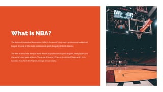 What Is NBA?
The National Basketball Association (NBA) is the world's top men's professional basketball
league. It is one of the major professional sports leagues of North America.
The NBA is one of the 4 major North American professional sports leagues. NBA players are
the world's best paid athletes. There are 30 teams, 29 are in the United States and 1 is in
Canada. They have the highest average annual salary.
 