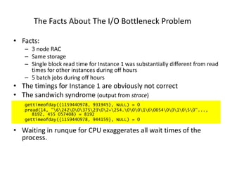 The Facts About The I/O Bottleneck Problem
• Facts:
– 3 node RAC
– Same storage
– Single block read time for Instance 1 was substantially different from read
times for other instances during off hours
– 5 batch jobs during off hours
• The timings for Instance 1 are obviously not correct
• The sandwich syndrome (output from strace)
gettimeofday({1159440978, 931945}, NULL) = 0
pread(14, "6242003752302+254.000160054001050"...,
8192, 455 057408) = 8192
gettimeofday({1159440978, 944159}, NULL) = 0
• Waiting in runque for CPU exaggerates all wait times of the
process.
 