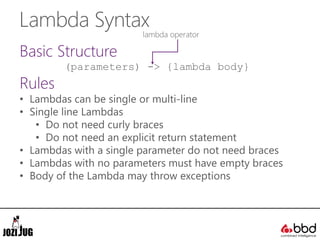 Lambda Syntax
Basic Structure
(parameters) -> {lambda body}
Rules
• Lambdas can be single or multi-line
• Single line Lambdas
• Do not need curly braces
• Do not need an explicit return statement
• Lambdas with a single parameter do not need braces
• Lambdas with no parameters must have empty braces
• Body of the Lambda may throw exceptions
lambda operator
 