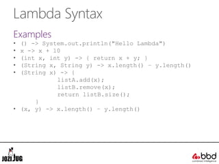 Lambda Syntax
Examples
• () -> System.out.println("Hello Lambda")
• x -> x + 10
• (int x, int y) -> { return x + y; }
• (String x, String y) -> x.length() – y.length()
• (String x) -> {
listA.add(x);
listB.remove(x);
return listB.size();
}
• (x, y) -> x.length() – y.length()
 