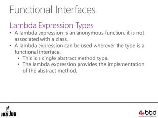 Functional Interfaces
Lambda Expression Types
• A lambda expression is an anonymous function, it is not
associated with a class.
• A lambda expression can be used wherever the type is a
functional interface.
• This is a single abstract method type.
• The lambda expression provides the implementation
of the abstract method.
 