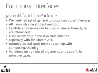 Functional Interfaces
java.util.function Package
• Well defined set of general purpose functional interfaces.
• All have only one abstract method.
• Lambda expressions can be used wherever these types
are referenced.
• Used extensively in the Java class libraries.
• Especially with the Stream API.
• Includes several static methods to help with
composing/chaining.
• Variations on number of arguments and specific for
primitive types.
 