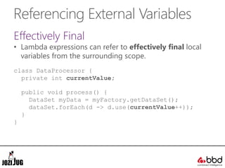 Referencing External Variables
Effectively Final
• Lambda expressions can refer to effectively final local
variables from the surrounding scope.
class DataProcessor {
private int currentValue;
public void process() {
DataSet myData = myFactory.getDataSet();
dataSet.forEach(d -> d.use(currentValue++));
}
}
 