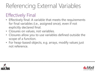 Referencing External Variables
Effectively Final
• Effectively final: A variable that meets the requirements
for final variables (i.e., assigned once), even if not
explicitly declared final.
• Closures on values, not variables.
• Closures allow you to use variables defined outside the
scope of a function.
• For heap-based objects, e.g. arrays, modify values just
not reference.
 