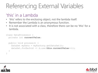 Referencing External Variables
‘this’ in a Lambda
• 'this' refers to the enclosing object, not the lambda itself.
• Remember the Lambda is an anonymous function.
• It is not associated with a class, therefore there can be no 'this' for a
lambda.
class DataProcessor {
private int currentValue;
public void process() {
DataSet myData = myFactory.getDataSet();
dataSet.forEach(d -> d.use(this.currentValue++));
}
}
 