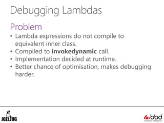 Debugging Lambdas
Problem
• Lambda expressions do not compile to
equivalent inner class.
• Compiled to invokedynamic call.
• Implementation decided at runtime.
• Better chance of optimisation, makes debugging
harder.
 