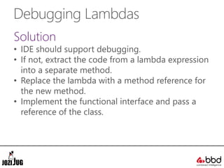 Debugging Lambdas
Solution
• IDE should support debugging.
• If not, extract the code from a lambda expression
into a separate method.
• Replace the lambda with a method reference for
the new method.
• Implement the functional interface and pass a
reference of the class.
 