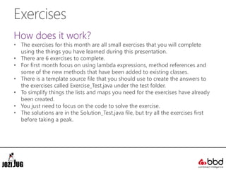 Exercises
How does it work?
• The exercises for this month are all small exercises that you will complete
using the things you have learned during this presentation.
• There are 6 exercises to complete.
• For first month focus on using lambda expressions, method references and
some of the new methods that have been added to existing classes.
• There is a template source file that you should use to create the answers to
the exercises called Exercise_Test.java under the test folder.
• To simplify things the lists and maps you need for the exercises have already
been created.
• You just need to focus on the code to solve the exercise.
• The solutions are in the Solution_Test.java file, but try all the exercises first
before taking a peak.
 