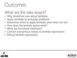 Outcomes
What are the take away’s?
• Why should we care about lambdas
• Apply lambdas to everyday problems
• Determine when to apply lambdas (and when not to!)
• How does the lambda syntax work?
• What are functional interfaces?
• Convert anonymous classes to lambda expressions
• Debug lambda expressions
 