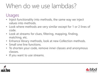 When do we use lambdas?
Usages
• Inject functionality into methods, the same way we inject
values into methods.
• Look where methods are very similar except for 1 or 2 lines of
code.
• Look at streams for clues, filtering, mapping, finding,
matching, etc.
• Enhance library methods, look at new Collection methods.
• Small one line functions.
• To shorten your code, remove inner classes and anonymous
classes.
• If you want to use streams.
 