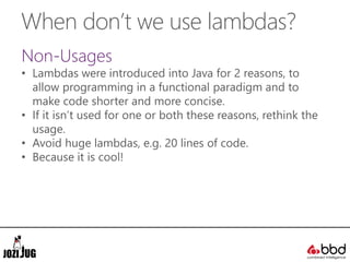 When don’t we use lambdas?
Non-Usages
• Lambdas were introduced into Java for 2 reasons, to
allow programming in a functional paradigm and to
make code shorter and more concise.
• If it isn’t used for one or both these reasons, rethink the
usage.
• Avoid huge lambdas, e.g. 20 lines of code.
• Because it is cool!
 