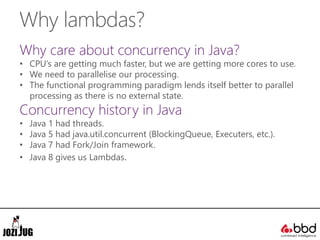 Why lambdas?
Why care about concurrency in Java?
• CPU’s are getting much faster, but we are getting more cores to use.
• We need to parallelise our processing.
• The functional programming paradigm lends itself better to parallel
processing as there is no external state.
Concurrency history in Java
• Java 1 had threads.
• Java 5 had java.util.concurrent (BlockingQueue, Executers, etc.).
• Java 7 had Fork/Join framework.
• Java 8 gives us Lambdas.
 