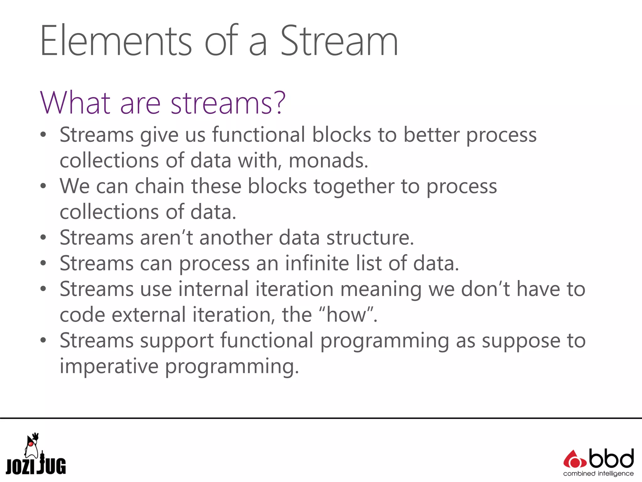Elements of a Stream
What are streams?
• Streams give us functional blocks to better process
collections of data with, monads.
• We can chain these blocks together to process
collections of data.
• Streams aren’t another data structure.
• Streams can process an infinite list of data.
• Streams use internal iteration meaning we don’t have to
code external iteration, the “how”.
• Streams support functional programming as suppose to
imperative programming.
 