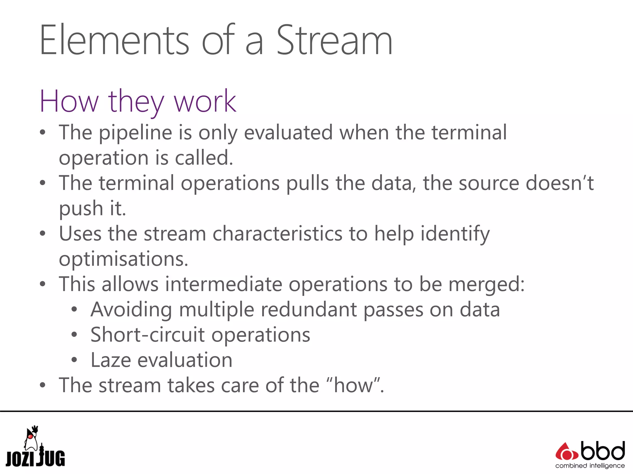 Elements of a Stream
How they work
• The pipeline is only evaluated when the terminal
operation is called.
• The terminal operations pulls the data, the source doesn’t
push it.
• Uses the stream characteristics to help identify
optimisations.
• This allows intermediate operations to be merged:
• Avoiding multiple redundant passes on data
• Short-circuit operations
• Laze evaluation
• The stream takes care of the “how”.
 