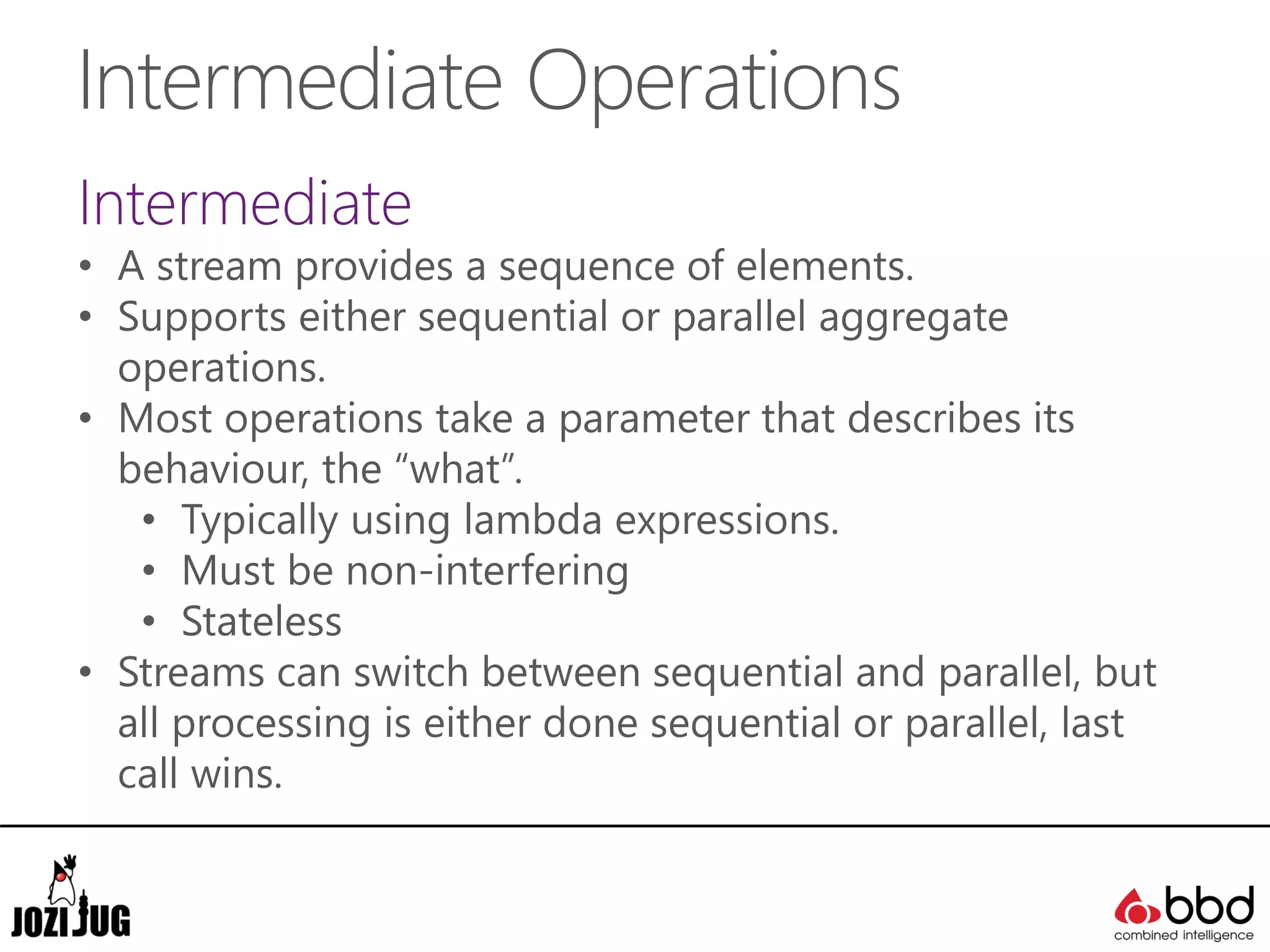 Intermediate Operations
Intermediate
• A stream provides a sequence of elements.
• Supports either sequential or parallel aggregate
operations.
• Most operations take a parameter that describes its
behaviour, the “what”.
• Typically using lambda expressions.
• Must be non-interfering
• Stateless
• Streams can switch between sequential and parallel, but
all processing is either done sequential or parallel, last
call wins.
 