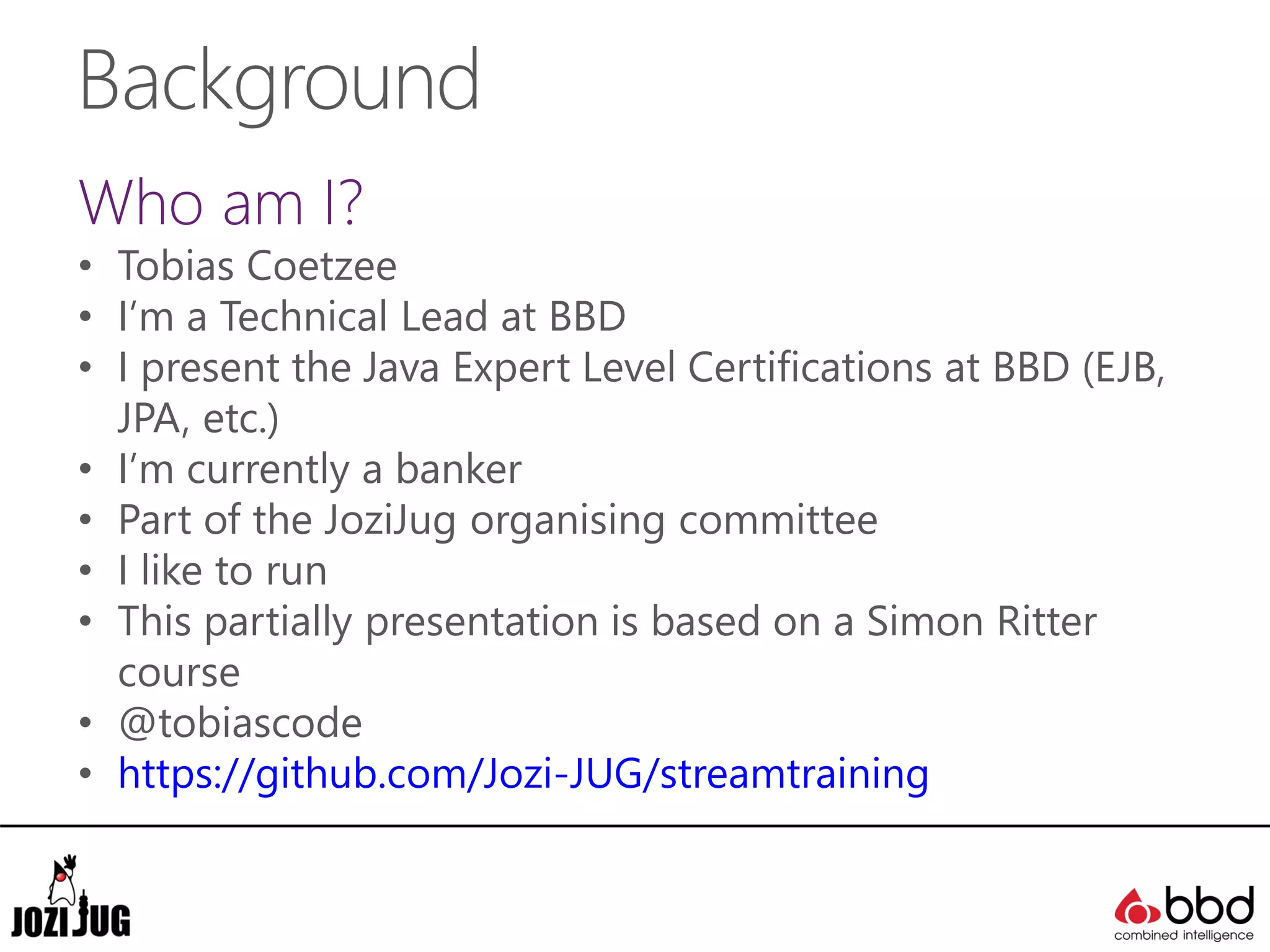Background
Who am I?
• Tobias Coetzee
• I’m a Technical Lead at BBD
• I present the Java Expert Level Certifications at BBD (EJB,
JPA, etc.)
• I’m currently a banker
• Part of the JoziJug organising committee
• I like to run
• This partially presentation is based on a Simon Ritter
course
• @tobiascode
• https://github.com/Jozi-JUG/streamtraining
 