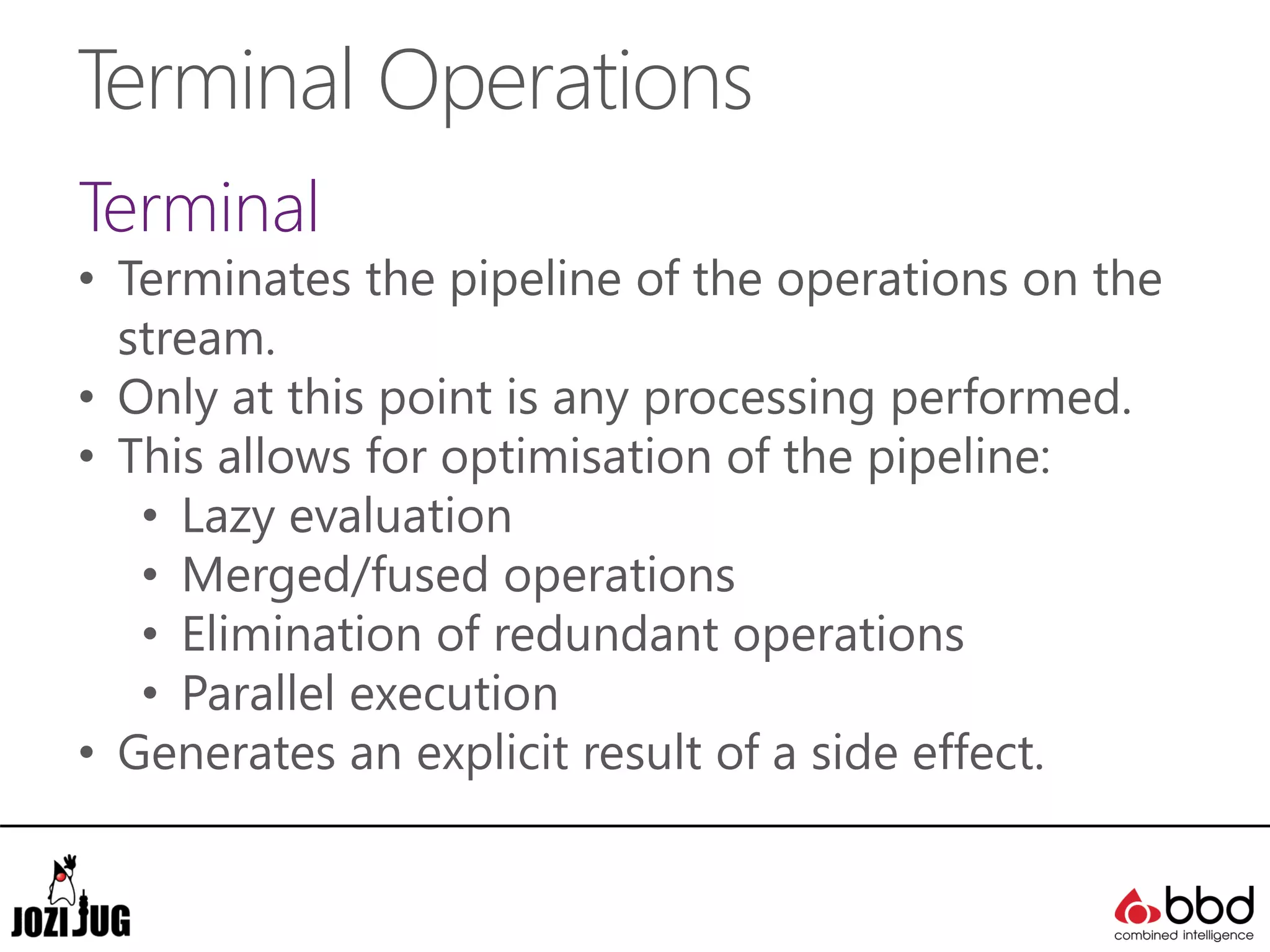 Terminal Operations
Terminal
• Terminates the pipeline of the operations on the
stream.
• Only at this point is any processing performed.
• This allows for optimisation of the pipeline:
• Lazy evaluation
• Merged/fused operations
• Elimination of redundant operations
• Parallel execution
• Generates an explicit result of a side effect.
 