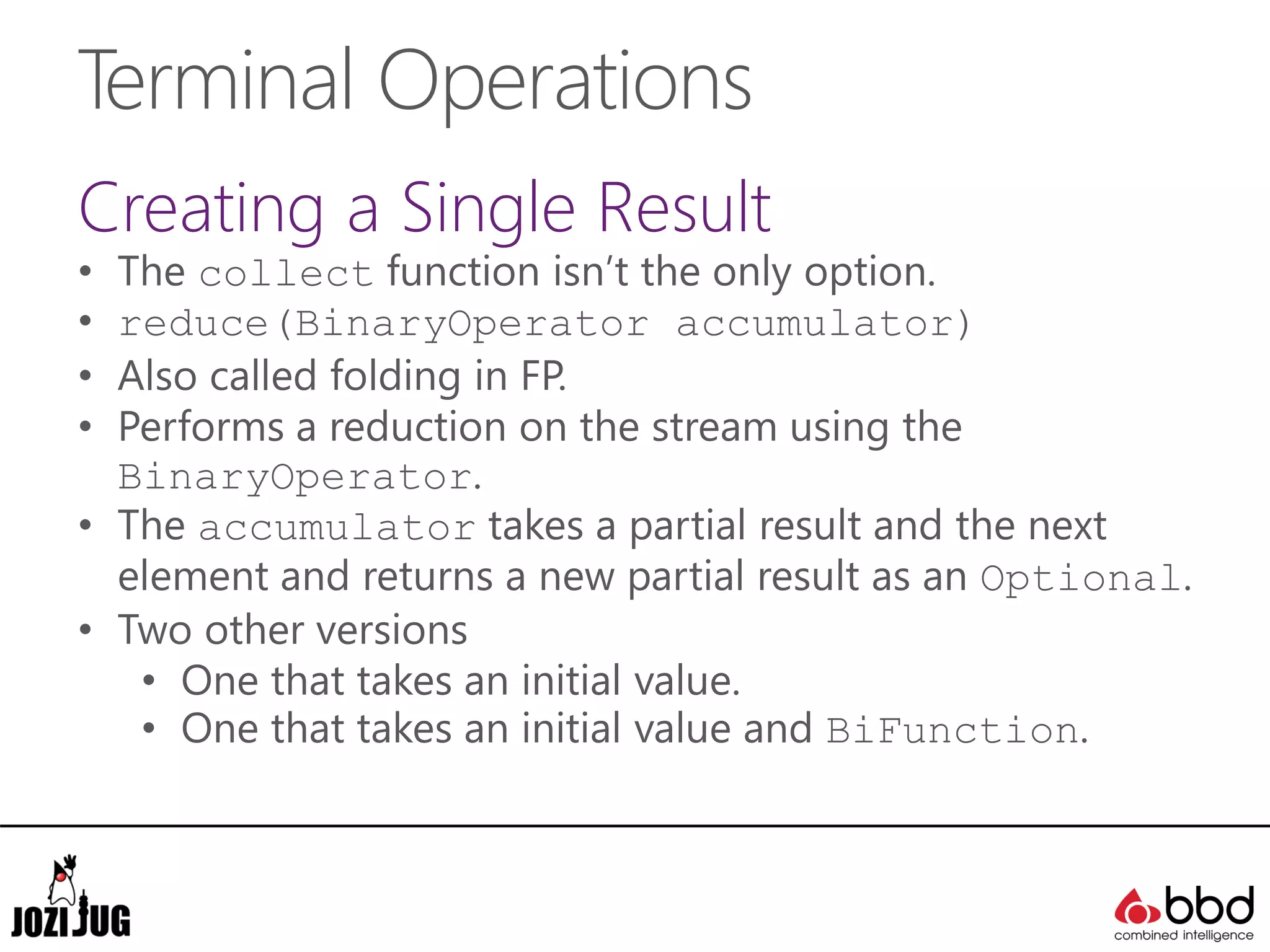 Terminal Operations
Creating a Single Result
• The collect function isn’t the only option.
• reduce(BinaryOperator accumulator)
• Also called folding in FP.
• Performs a reduction on the stream using the
BinaryOperator.
• The accumulator takes a partial result and the next
element and returns a new partial result as an Optional.
• Two other versions
• One that takes an initial value.
• One that takes an initial value and BiFunction.
 