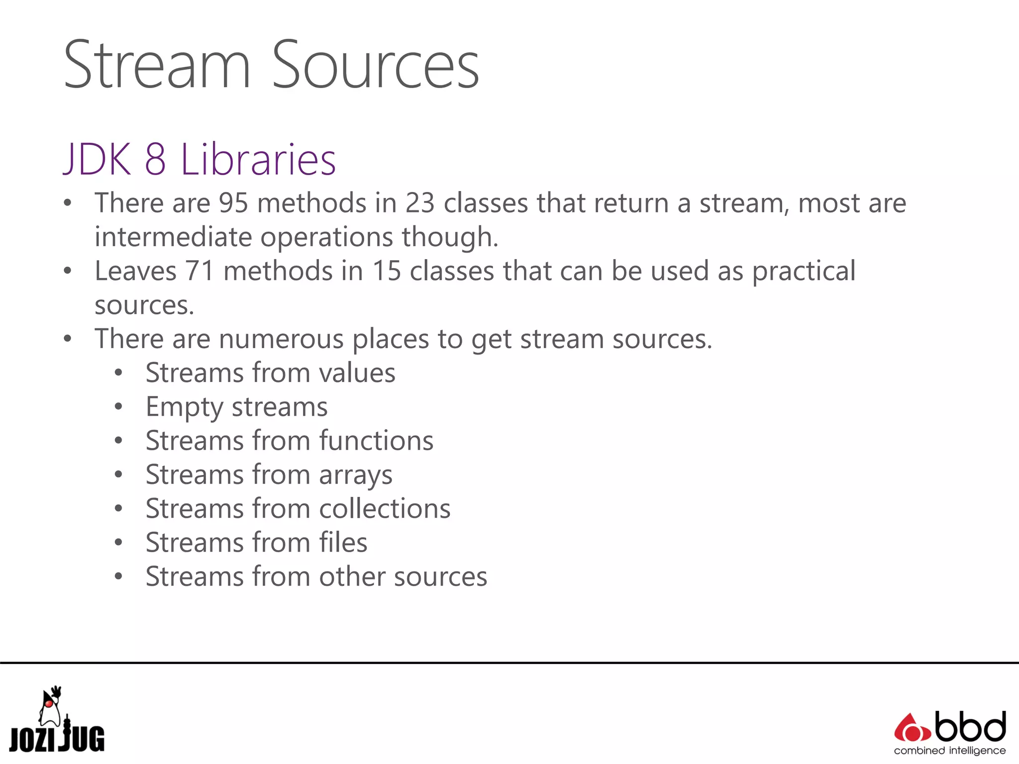 Stream Sources
JDK 8 Libraries
• There are 95 methods in 23 classes that return a stream, most are
intermediate operations though.
• Leaves 71 methods in 15 classes that can be used as practical
sources.
• There are numerous places to get stream sources.
• Streams from values
• Empty streams
• Streams from functions
• Streams from arrays
• Streams from collections
• Streams from files
• Streams from other sources
 
