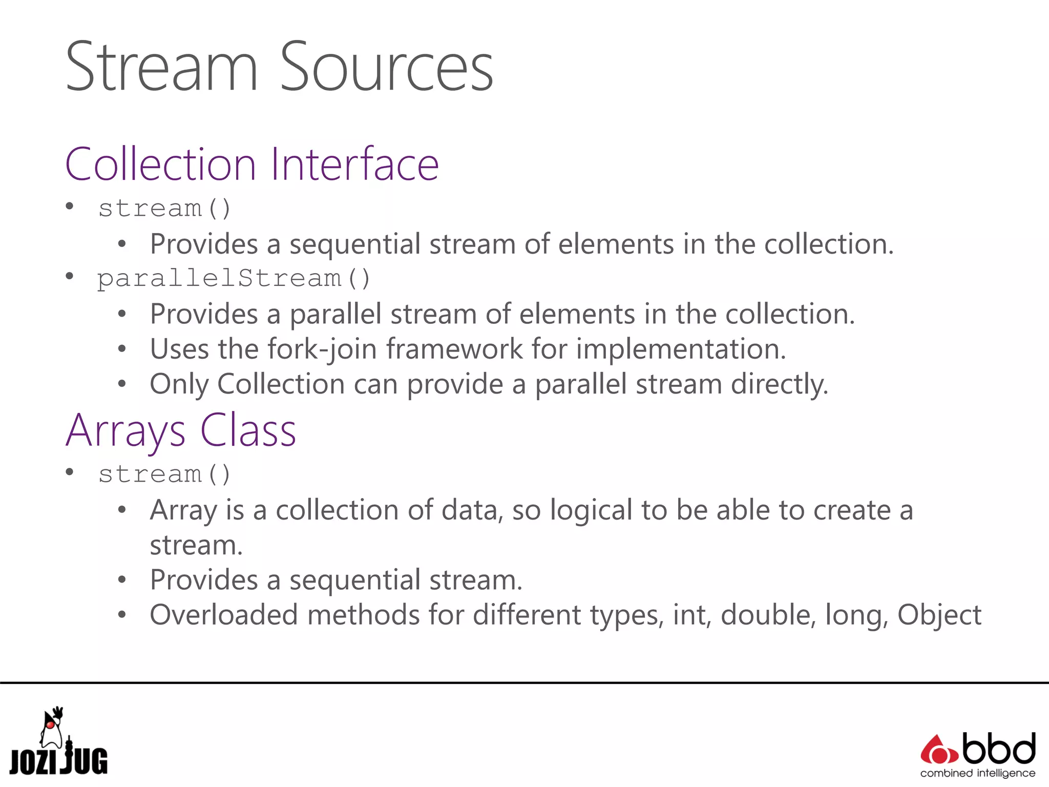 Stream Sources
Collection Interface
• stream()
• Provides a sequential stream of elements in the collection.
• parallelStream()
• Provides a parallel stream of elements in the collection.
• Uses the fork-join framework for implementation.
• Only Collection can provide a parallel stream directly.
Arrays Class
• stream()
• Array is a collection of data, so logical to be able to create a
stream.
• Provides a sequential stream.
• Overloaded methods for different types, int, double, long, Object
 