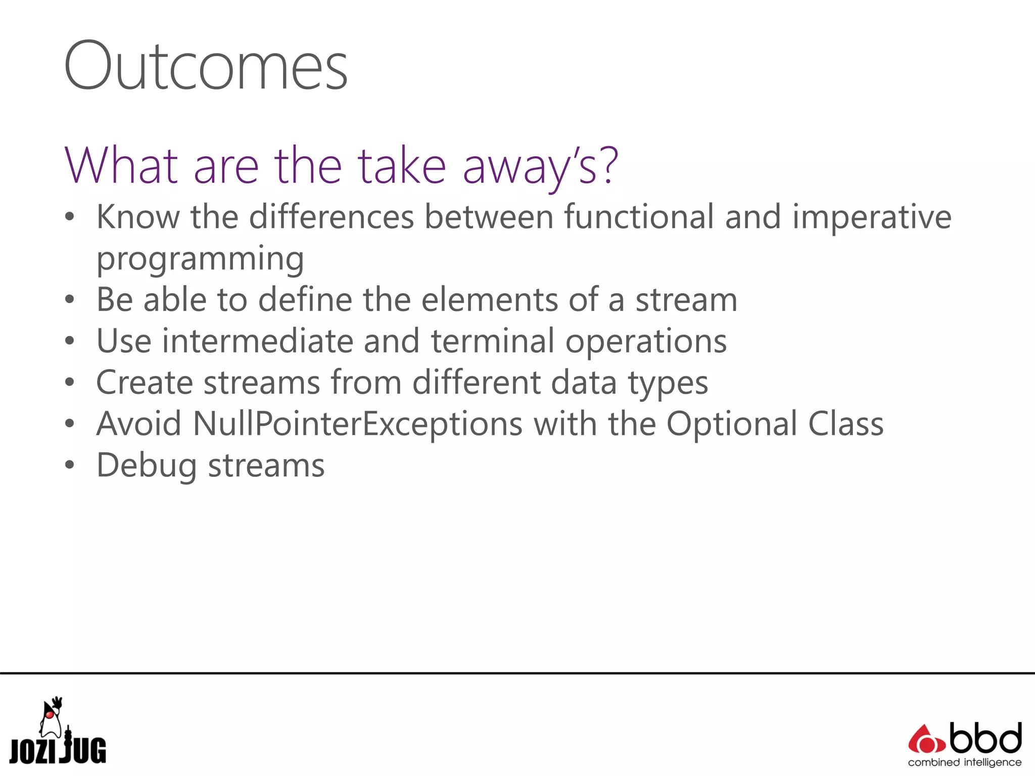 Outcomes
What are the take away’s?
• Know the differences between functional and imperative
programming
• Be able to define the elements of a stream
• Use intermediate and terminal operations
• Create streams from different data types
• Avoid NullPointerExceptions with the Optional Class
• Debug streams
 