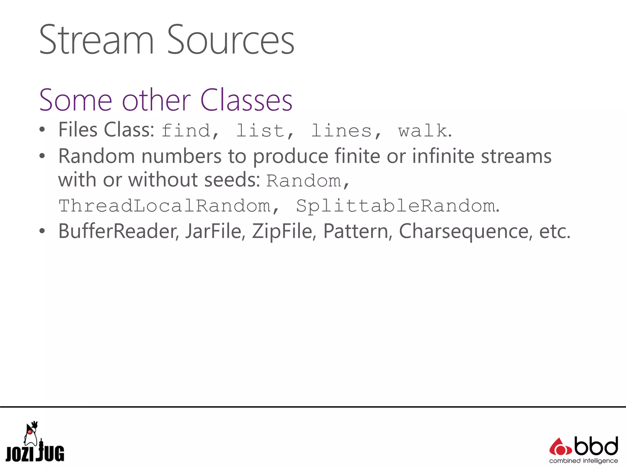 Stream Sources
Some other Classes
• Files Class: find, list, lines, walk.
• Random numbers to produce finite or infinite streams
with or without seeds: Random,
ThreadLocalRandom, SplittableRandom.
• BufferReader, JarFile, ZipFile, Pattern, Charsequence, etc.
 