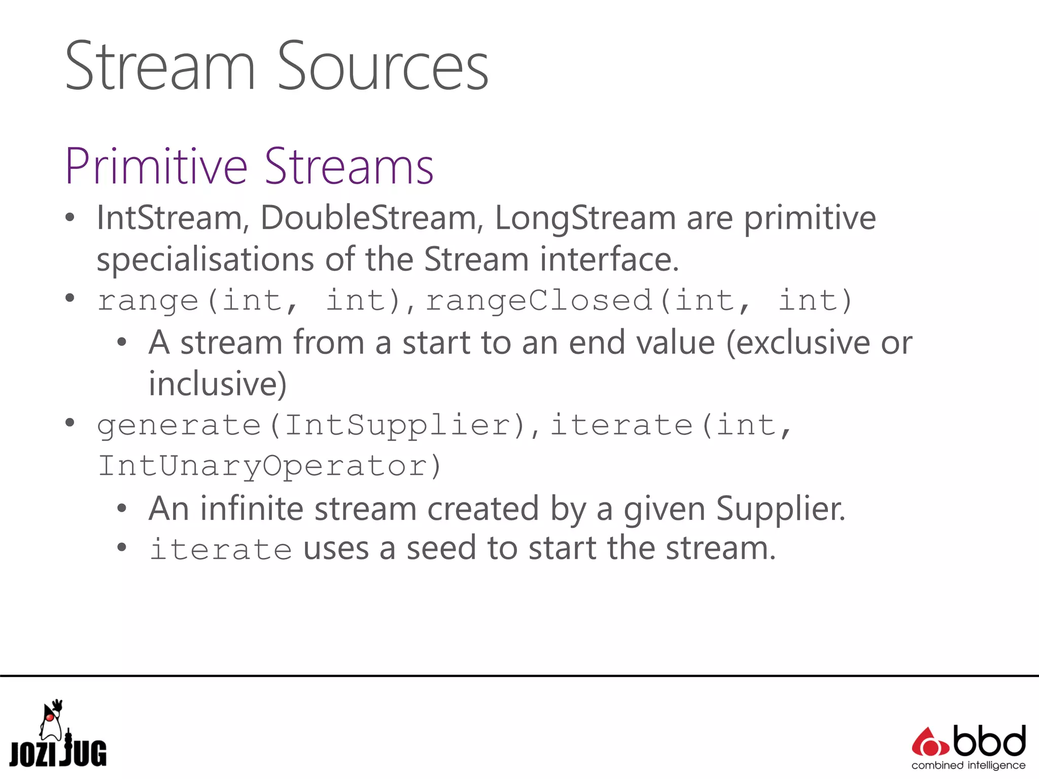Stream Sources
Primitive Streams
• IntStream, DoubleStream, LongStream are primitive
specialisations of the Stream interface.
• range(int, int), rangeClosed(int, int)
• A stream from a start to an end value (exclusive or
inclusive)
• generate(IntSupplier), iterate(int,
IntUnaryOperator)
• An infinite stream created by a given Supplier.
• iterate uses a seed to start the stream.
 