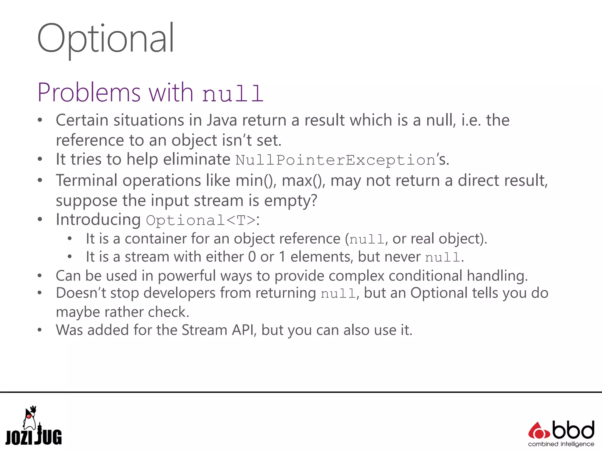 Optional
Problems with null
• Certain situations in Java return a result which is a null, i.e. the
reference to an object isn’t set.
• It tries to help eliminate NullPointerException’s.
• Terminal operations like min(), max(), may not return a direct result,
suppose the input stream is empty?
• Introducing Optional<T>:
• It is a container for an object reference (null, or real object).
• It is a stream with either 0 or 1 elements, but never null.
• Can be used in powerful ways to provide complex conditional handling.
• Doesn’t stop developers from returning null, but an Optional tells you do
maybe rather check.
• Was added for the Stream API, but you can also use it.
 