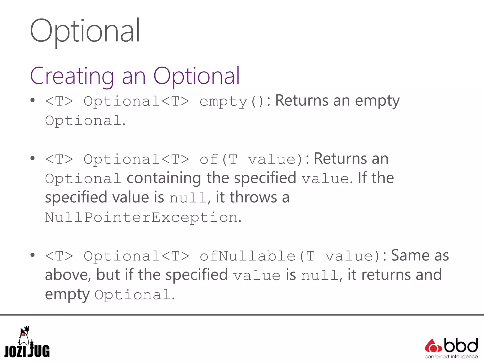 Optional
Creating an Optional
• <T> Optional<T> empty(): Returns an empty
Optional.
• <T> Optional<T> of(T value): Returns an
Optional containing the specified value. If the
specified value is null, it throws a
NullPointerException.
• <T> Optional<T> ofNullable(T value): Same as
above, but if the specified value is null, it returns and
empty Optional.
 