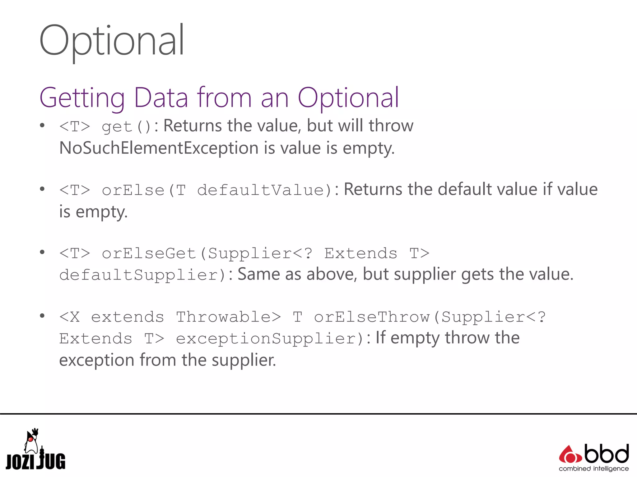 Optional
Getting Data from an Optional
• <T> get(): Returns the value, but will throw
NoSuchElementException is value is empty.
• <T> orElse(T defaultValue): Returns the default value if value
is empty.
• <T> orElseGet(Supplier<? Extends T>
defaultSupplier): Same as above, but supplier gets the value.
• <X extends Throwable> T orElseThrow(Supplier<?
Extends T> exceptionSupplier): If empty throw the
exception from the supplier.
 