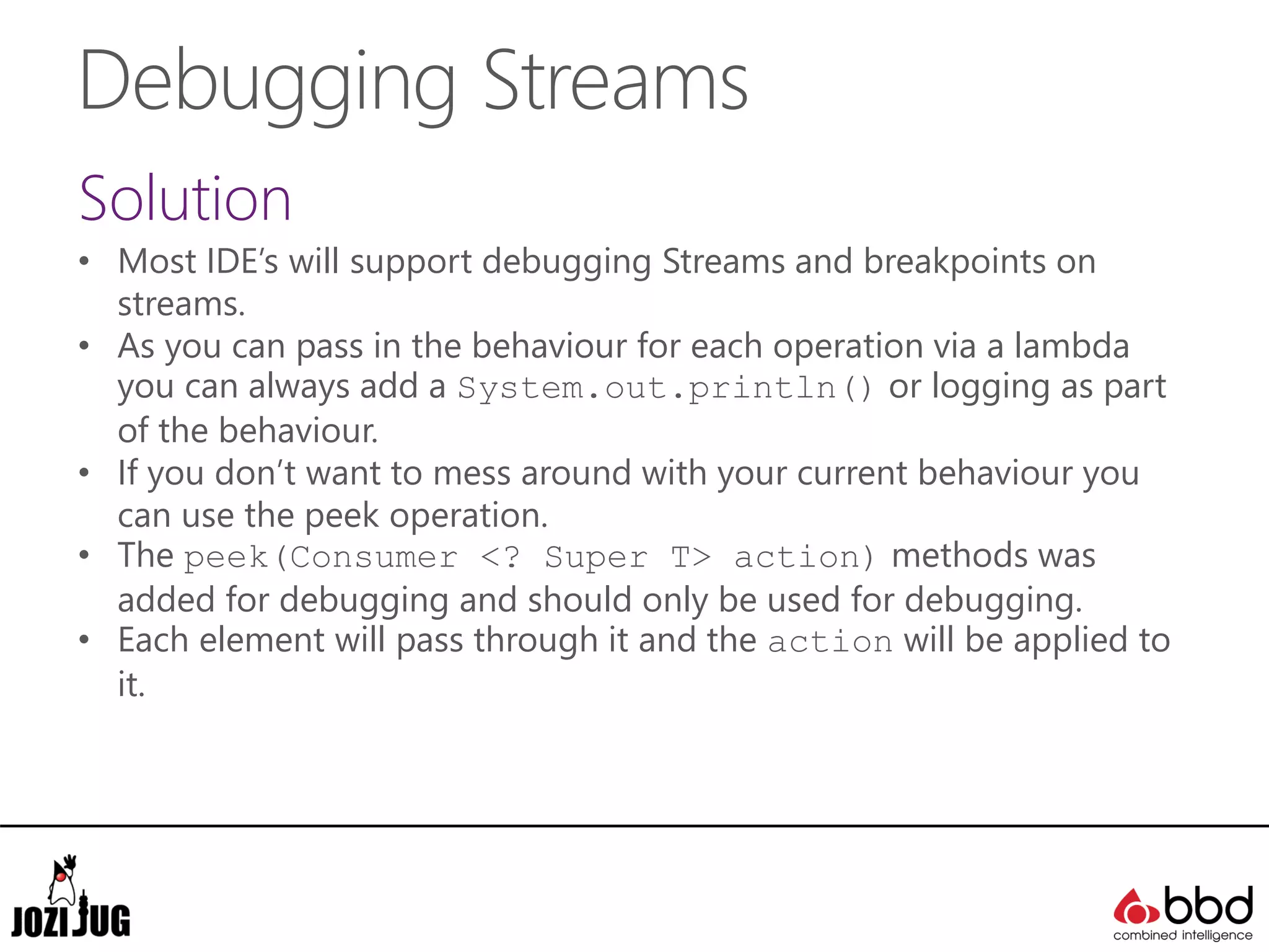 Debugging Streams
Solution
• Most IDE’s will support debugging Streams and breakpoints on
streams.
• As you can pass in the behaviour for each operation via a lambda
you can always add a System.out.println() or logging as part
of the behaviour.
• If you don’t want to mess around with your current behaviour you
can use the peek operation.
• The peek(Consumer <? Super T> action) methods was
added for debugging and should only be used for debugging.
• Each element will pass through it and the action will be applied to
it.
 
