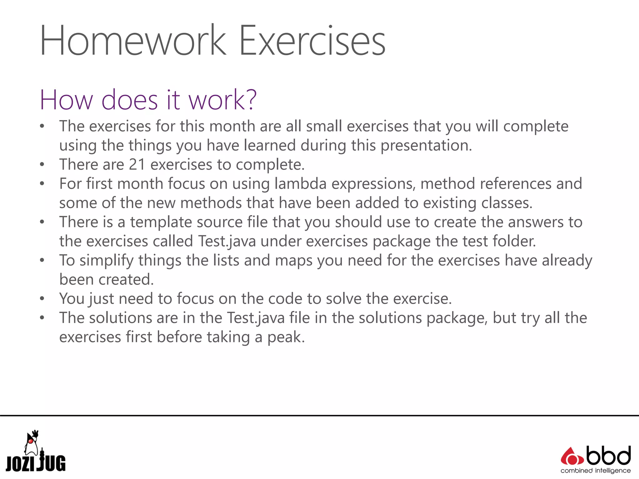 Homework Exercises
How does it work?
• The exercises for this month are all small exercises that you will complete
using the things you have learned during this presentation.
• There are 21 exercises to complete.
• For first month focus on using lambda expressions, method references and
some of the new methods that have been added to existing classes.
• There is a template source file that you should use to create the answers to
the exercises called Test.java under exercises package the test folder.
• To simplify things the lists and maps you need for the exercises have already
been created.
• You just need to focus on the code to solve the exercise.
• The solutions are in the Test.java file in the solutions package, but try all the
exercises first before taking a peak.
 