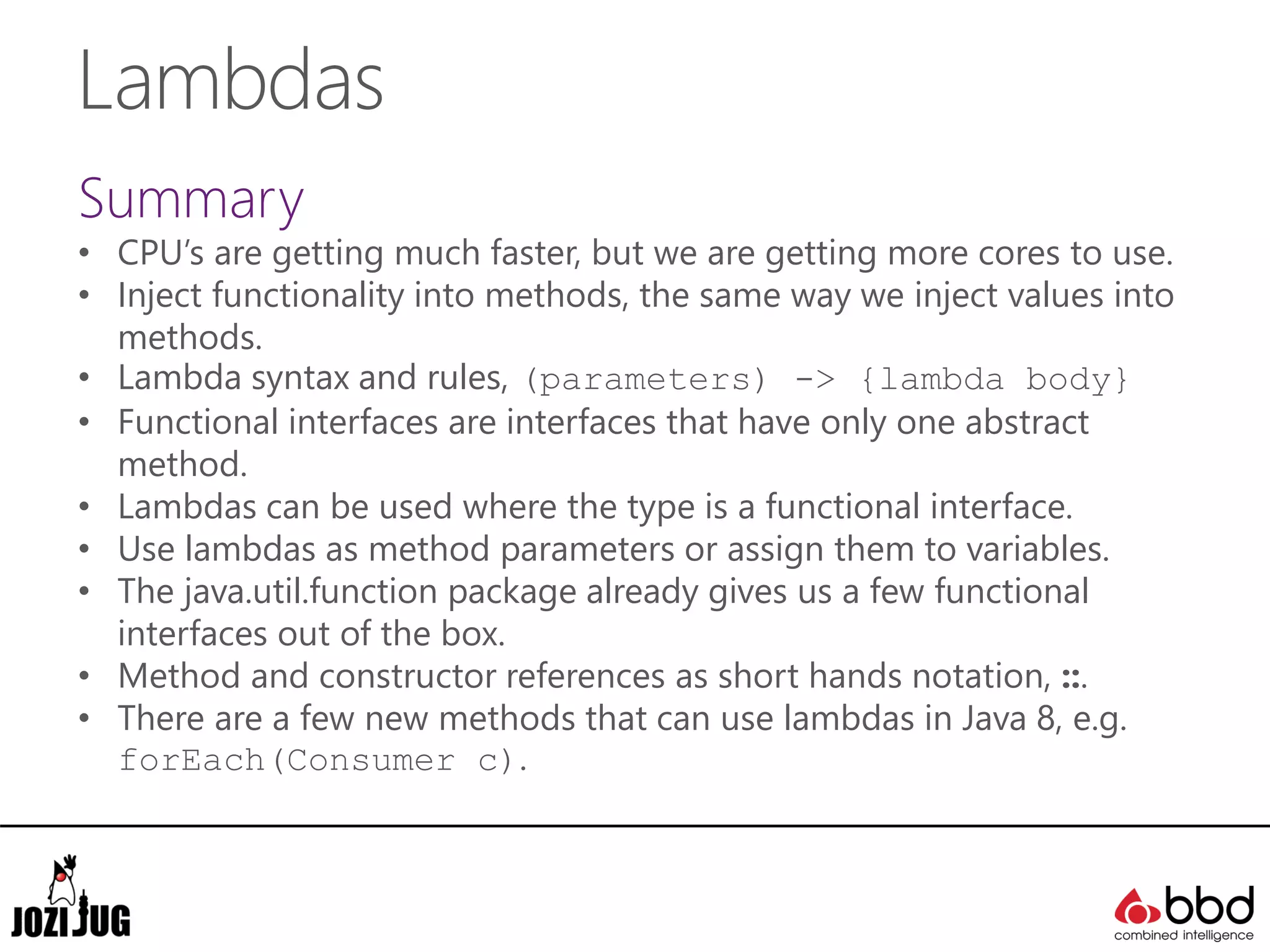 Lambdas
Summary
• CPU’s are getting much faster, but we are getting more cores to use.
• Inject functionality into methods, the same way we inject values into
methods.
• Lambda syntax and rules, (parameters) -> {lambda body}
• Functional interfaces are interfaces that have only one abstract
method.
• Lambdas can be used where the type is a functional interface.
• Use lambdas as method parameters or assign them to variables.
• The java.util.function package already gives us a few functional
interfaces out of the box.
• Method and constructor references as short hands notation, ::.
• There are a few new methods that can use lambdas in Java 8, e.g.
forEach(Consumer c).
 
