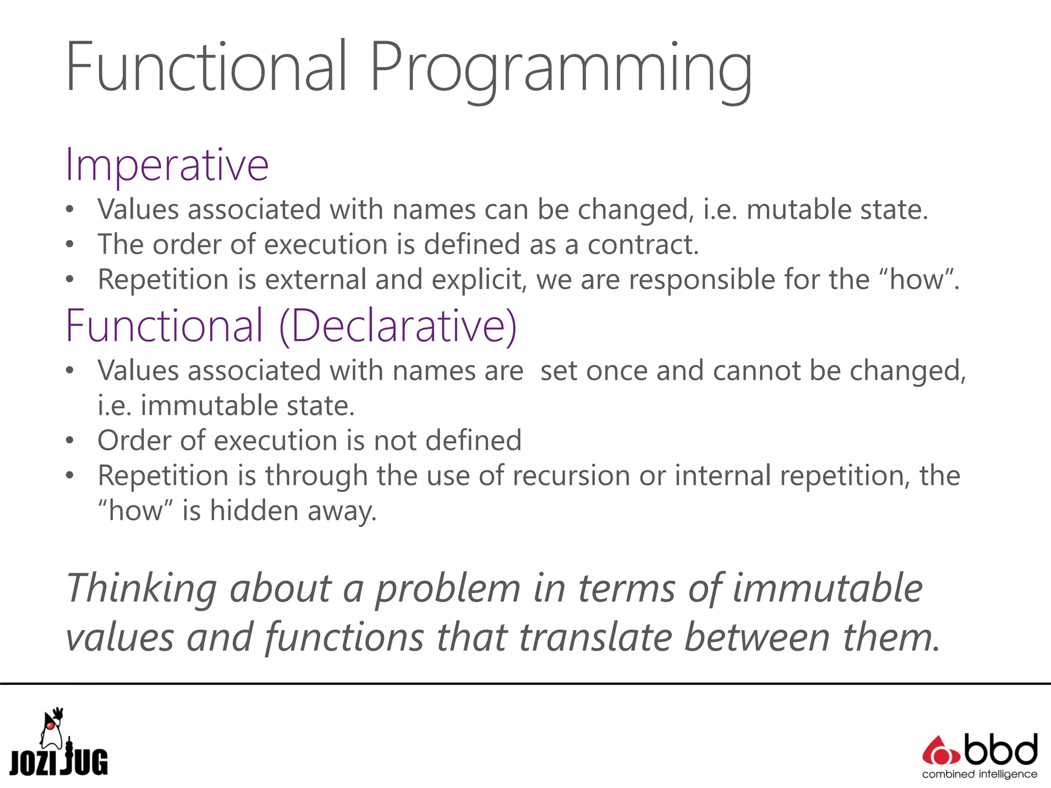 Functional Programming
Imperative
• Values associated with names can be changed, i.e. mutable state.
• The order of execution is defined as a contract.
• Repetition is external and explicit, we are responsible for the “how”.
Functional (Declarative)
• Values associated with names are set once and cannot be changed,
i.e. immutable state.
• Order of execution is not defined
• Repetition is through the use of recursion or internal repetition, the
“how” is hidden away.
Thinking about a problem in terms of immutable
values and functions that translate between them.
 