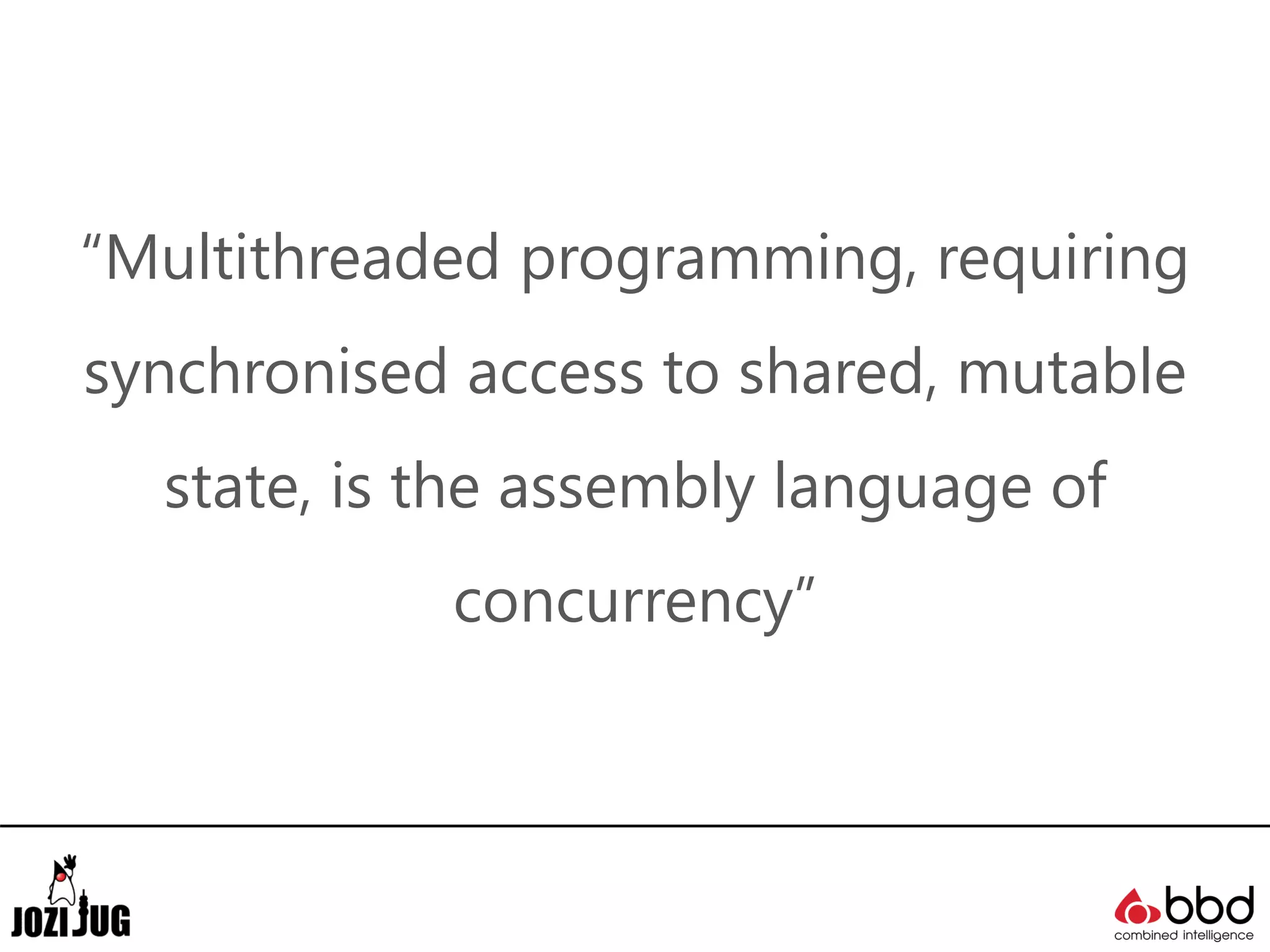 “Multithreaded programming, requiring
synchronised access to shared, mutable
state, is the assembly language of
concurrency”
 